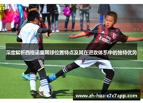 深度解析西格诺里踢球位置特点及其在进攻体系中的独特优势
