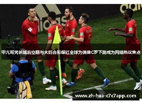 甲亢哥凭长城后空翻与大妈合影爆红全球为偶像C罗下跪成为网络热议焦点 甲亢哥凭长城后空翻与大妈合影爆红全球为偶像C罗下跪成为网络热议焦点