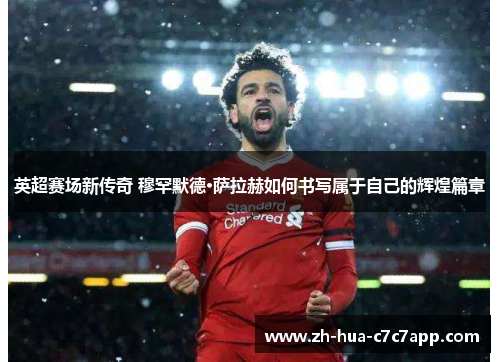 英超赛场新传奇 穆罕默德·萨拉赫如何书写属于自己的辉煌篇章