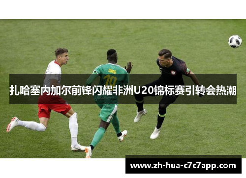 扎哈塞内加尔前锋闪耀非洲U20锦标赛引转会热潮 扎哈塞内加尔前锋闪耀非洲U20锦标赛引转会热潮