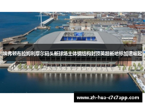 埃弗顿布拉姆利摩尔码头新球场主体钢结构封顶英超新地标加速崛起