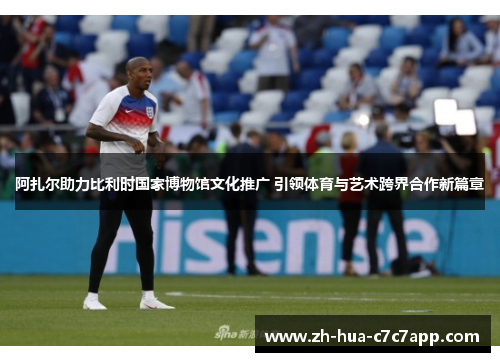 阿扎尔助力比利时国家博物馆文化推广 引领体育与艺术跨界合作新篇章 阿扎尔助力比利时国家博物馆文化推广 引领体育与艺术跨界合作新篇章